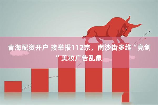 青海配资开户 接举报112宗，南沙街多维“亮剑”美妆广告乱象