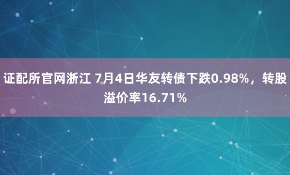 证配所官网浙江 7月4日华友转债下跌0.98%，转股溢价率16.71%