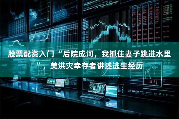 股票配资入门 “后院成河，我抓住妻子跳进水里”，美洪灾幸存者讲述逃生经历