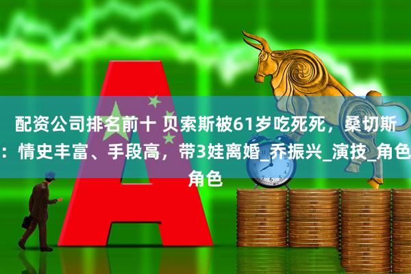 配资公司排名前十 贝索斯被61岁吃死死，桑切斯：情史丰富、手段高，带3娃离婚_乔振兴_演技_角色