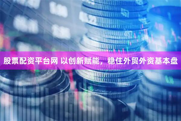 股票配资平台网 以创新赋能，稳住外贸外资基本盘