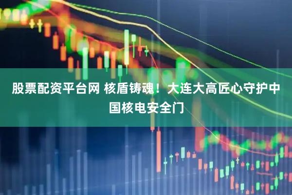 股票配资平台网 核盾铸魂！大连大高匠心守护中国核电安全门