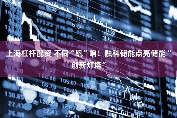 上海杠杆配资 不同“钒”响！融科储能点亮储能“创新灯塔”