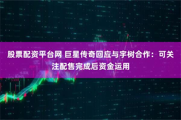 股票配资平台网 巨星传奇回应与宇树合作：可关注配售完成后资金运用