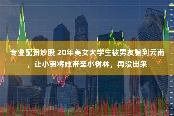 专业配资炒股 20年美女大学生被男友骗到云南，让小弟将她带至小树林，再没出来