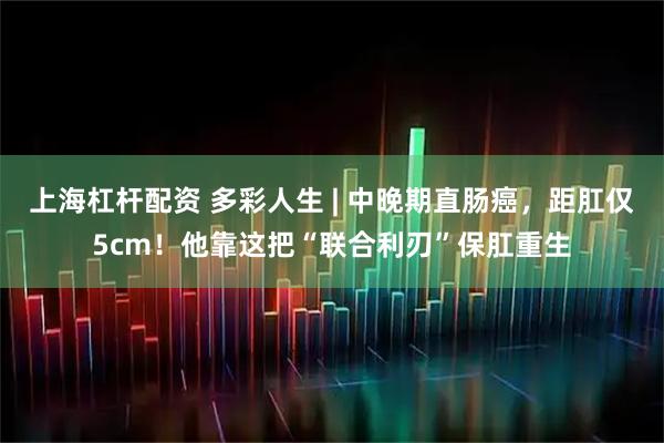 上海杠杆配资 多彩人生 | 中晚期直肠癌，距肛仅5cm！他靠这把“联合利刃”保肛重生
