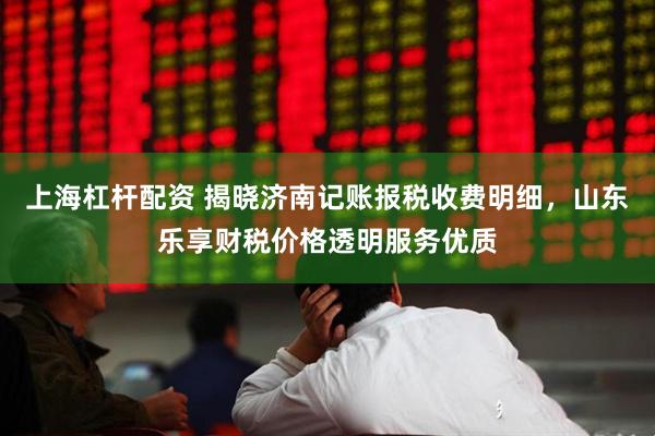 上海杠杆配资 揭晓济南记账报税收费明细，山东乐享财税价格透明服务优质