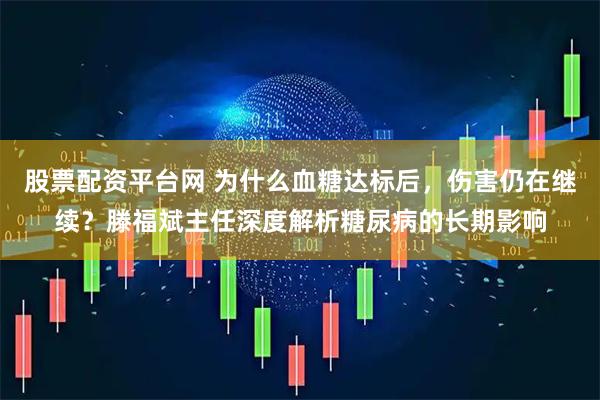 股票配资平台网 为什么血糖达标后，伤害仍在继续？滕福斌主任深度解析糖尿病的长期影响