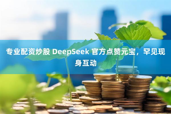 专业配资炒股 DeepSeek 官方点赞元宝，罕见现身互动